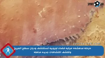 «رحلة مدهشة» مركبة فضاء أوروبية تستكشف وديان سطح المريخ وتكشف اكتشافات جديدة مذهلة